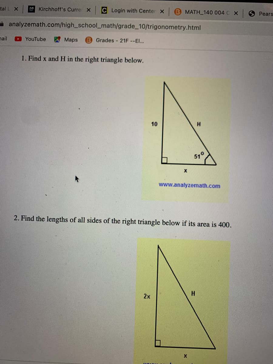 tal L X
Kirchhoff's Curre X
C Login with Center X B MATH_140 004 C X
6 Pears
A analyzemath.com/high_school_math/grade_10/trigonometry.html
hail
YouTube
Maps
B Grades - 21F --El...
1. Find x and H in the right triangle below.
H.
51°
www.analyzemath.com
2. Find the lengths of all sides of the right triangle below if its area is 400.
H
2x
10
