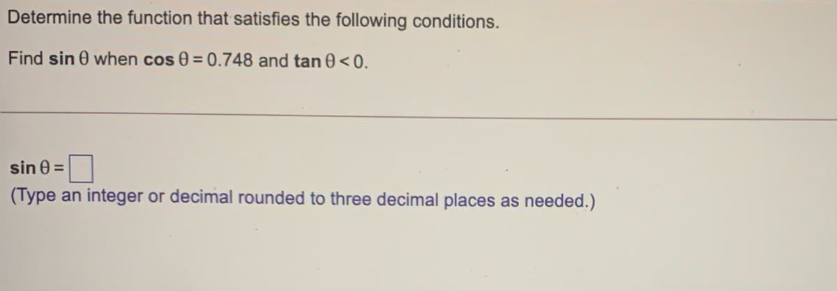 Determine the function that satisfies the following conditions.
Find sin 0 when cos 0 = 0.748 and tan 0 <0.
sin 0 =
(Type an integer or decimal rounded to three decimal places as needed.)
