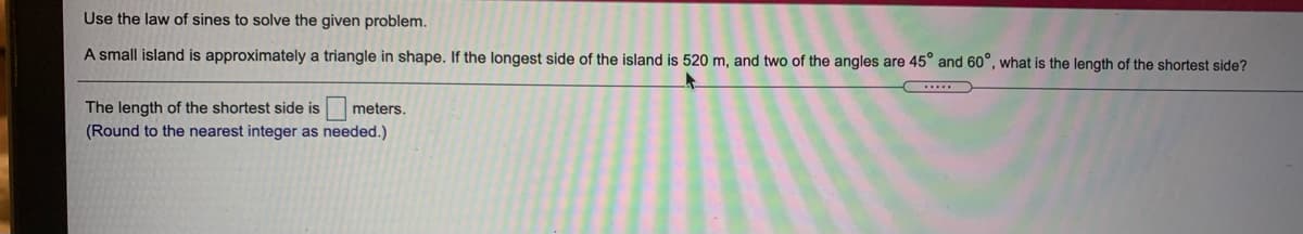 Use the law of sines to solve the given problem.
A small island is approximately a triangle in shape. If the longest side of the island is 520 m, and two of the angles are 45° and 60°, what is the length of the shortest side?
The length of the shortest side is meters.
(Round to the nearest integer as needed.)
