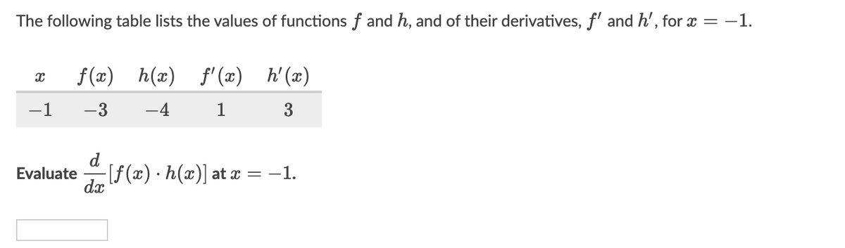 The following table lists the values of functions f and h, and of their derivatives, f' and h', for x
= -1.
f(x) h(x) f'(x) h'(x)
-1
-3
-4
3
d
Evaluate [f(x) h(x)] at x = -1.
dx
