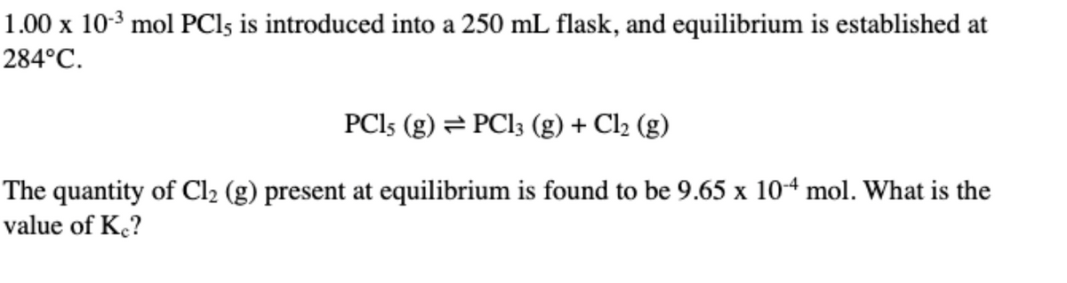 1.00 x 10-3 mol PCI5 is introduced into a 250 mL flask, and equilibrium is established at
284°C.
PCI5 (g) = PCI3 (g) + Cl2 (g)
The quantity of Cl2 (g) present at equilibrium is found to be 9.65 x 10-4 mol. What is the
value of K.?
