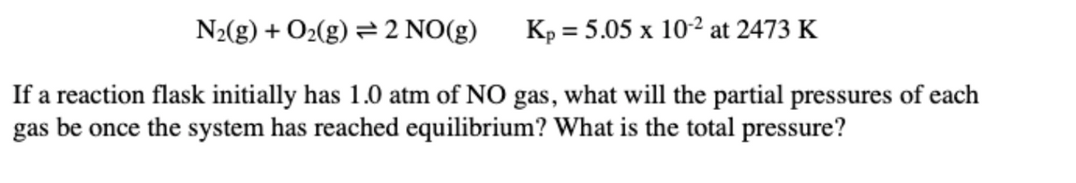 N2(g) + O2(g) = 2 NO(g)
Kp = 5.05 x 102 at 2473 K
If a reaction flask initially has 1.0 atm of NO gas, what will the partial pressures of each
gas be once the system has reached equilibrium? What is the total pressure?
