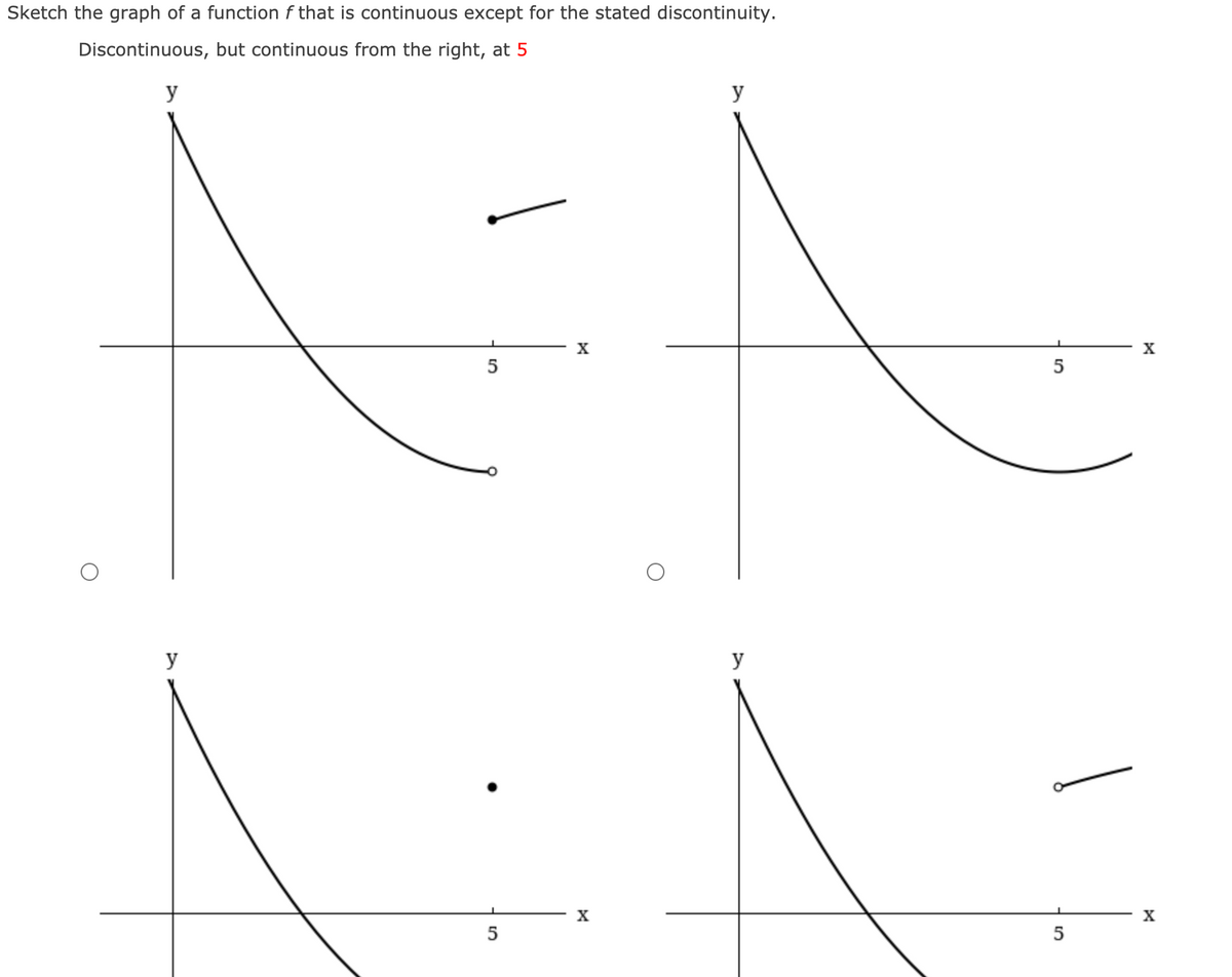 Sketch the graph of a function f that is continuous except for the stated discontinuity.
Discontinuous, but continuous from the right, at 5
y
y
X
X
5
5
y
y
X
X
