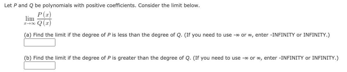 Let P and Q be polynomials with positive coefficients. Consider the limit below.
P(x)
lim
(x) O
(a) Find the limit if the degree of P is less than the degree of Q. (If you need to use -o or o, enter -INFINITY or INFINITY.)
(b) Find the limit if the degree of P is greater than the degree of Q. (If you need to use -∞ or o, enter -INFINITY or INFINITY.)
