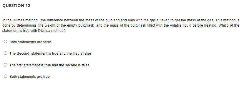 QUESTION 12
In the Dumas method, the difference between the mass of the bulb and and bulb with the gas si taken to get the mass of the gas. This method is
done by determining the weight of the empty bulb/flask and the mass of the bulb/flask filled with the volatile liquid before heating. Whicg of the
statement is true with DUmsa method?
O Both statements are false
O The Second statement is true and the first is false
O The first statement is true and the second is false
Both statements are true
