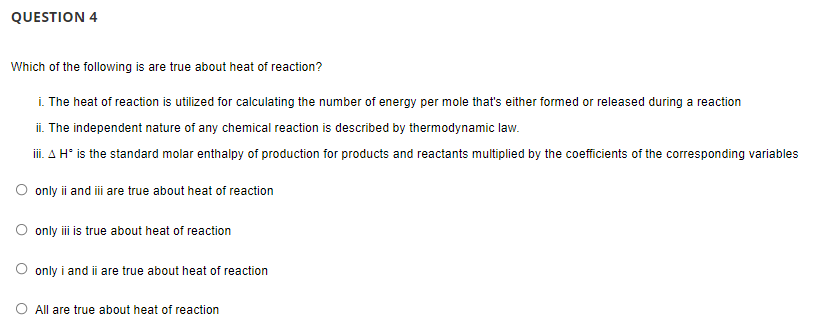 QUESTION 4
Which of the following is are true about heat of reaction?
i. The heat of reaction is utilized for calculating the number of energy per mole that's either formed or released during a reaction
ii. The independent nature of any chemical reaction is described by thermodynamic law.
iii. A H* is the standard molar enthalpy of production for products and reactants multiplied by the coefficients of the corresponding variables
O only i and i are true about heat of reaction
O only i is true about heat of reaction
O only i and ii are true about heat of reaction
O All are true about heat of reaction
