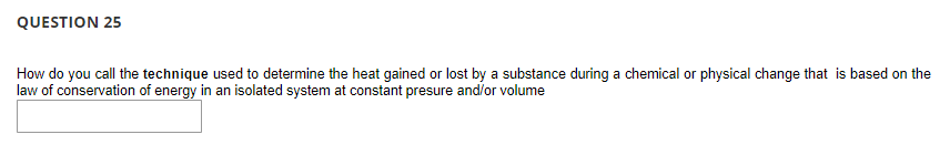 QUESTION 25
How do you call the technique used to determine the heat gained or lost by a substance during a chemical or physical change that is based on the
law of conservation of energy in an isolated system at constant presure and/or volume
