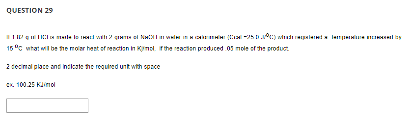 QUESTION 29
If 1.82 g of HCI is made to react with 2 grams of NaOH in water in a calorimeter (Ccal =25.0 J/°C) which registered a temperature increased by
15 °C what will be the molar heat of reaction in Kj/mol, if the reaction produced .05 mole of the product.
2 decimal place and indicate the required unit with space
ex. 100.25 KJ/mol
