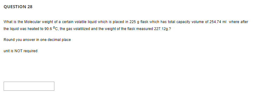 QUESTION 28
What is the Molecular weight of a certain volatile liquid which is placed in 225 g flask which has total capacity volume of 254.74 ml where after
the liquid was heated to 90.6 °C, the gas volatilized and the weight of the flask measured 227.12g.?
Round you answer in one decimal place
unit is NOT required
