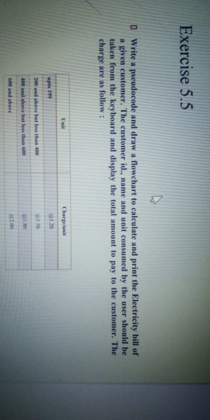 Exercise 5.5
O Write a pseudocode and draw a flowchart to calculate and print the Electricity bill of
a given customer. The customer id., name and unit consumed by the user should be
taken from the keyboard and display the total amount to pay to the customer. The
charge are as follow :
Unit
Charge/unit
upto 199
@1.20
200 and above but less than 400
@1.50
400 and above but less than 600
@1.80
600 and above
@ 2.00
