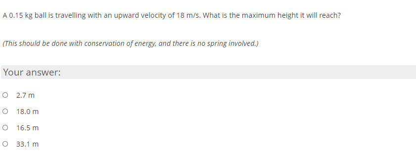 A 0.15 kg ball is travelling with an upward velocity of 18 m/s. What is the maximum height it will reach?
(This should be done with conservation of energy, and there is no spring involved.)
Your answer:
O 2.7 m
O 18.0 m
O 16.5 m
O 33.1 m
