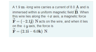 A 1.9 m -long wire carries a current of 8.0 A and is
immersed within a uniform magnetic field B. When
this wire lies along the +x axis, a magnetic force
F= (-2.1j) N acts on the wire, and when it lies
on the +y axis, the force is
F - (2.1i – 6.0k) N.
