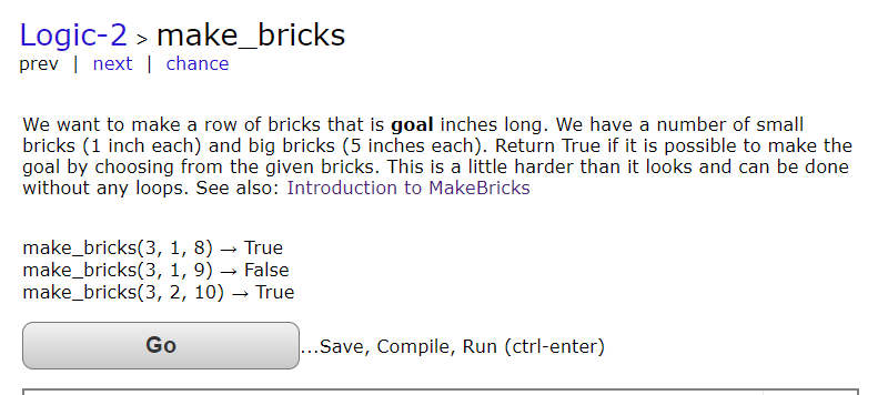 Logic-2 > make_bricks
prev | next chance
We want to make a row of bricks that is goal inches long. We have a number of small
bricks (1 inch each) and big bricks (5 inches each). Return True if it is possible to make the
goal by choosing from the given bricks. This is a little harder than it looks and can be done
without any loops. See also: Introduction to MakeBricks
make_bricks(3, 1, 8) True
make_bricks(3, 1,9)→ False
make_bricks(3, 2, 10) → True
Go
...Save, Compile, Run (ctrl-enter)