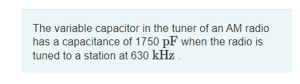 The variable capacitor in the tuner of an AM radio
has a capacitance of 1750 pF when the radio is
tuned to a station at 630 kHz
