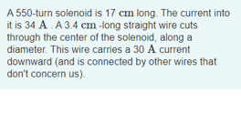 A 550-turn solenoid is 17 cm long. The current into
it is 34 A. A 3.4 cm -long straight wire cuts
through the center of the solenoid, along a
diameter. This wire carries a 30 A current
downward (and is connected by other wires that
don't concern us).
