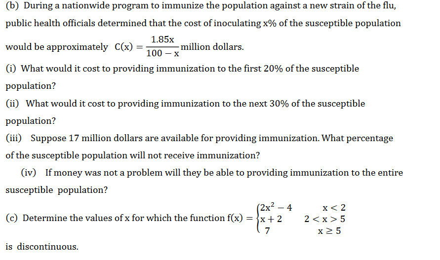 (b) During a nationwide program to immunize the population against a new strain of the flu,
public health officials determined that the cost of inoculating x% of the susceptible population
1.85x
would be approximately C(x) =
million dollars.
100 — х
(i) What would it cost to providing immunization to the first 20% of the susceptible
population?
(ii) What would it cost to providing immunization to the next 30% of the susceptible
population?
(iii) Suppose 17 million dollars are available for providing immunization. What percentage
of the susceptible population will not receive immunization?
(iv) If money was not a problem will they be able to providing immunization to the entire
susceptible population?
(2х2 - 4
= {x+ 2
x< 2
(c) Determine the values of x for which the function f(x)
2 <x> 5
7
x2 5
is discontinuous.
