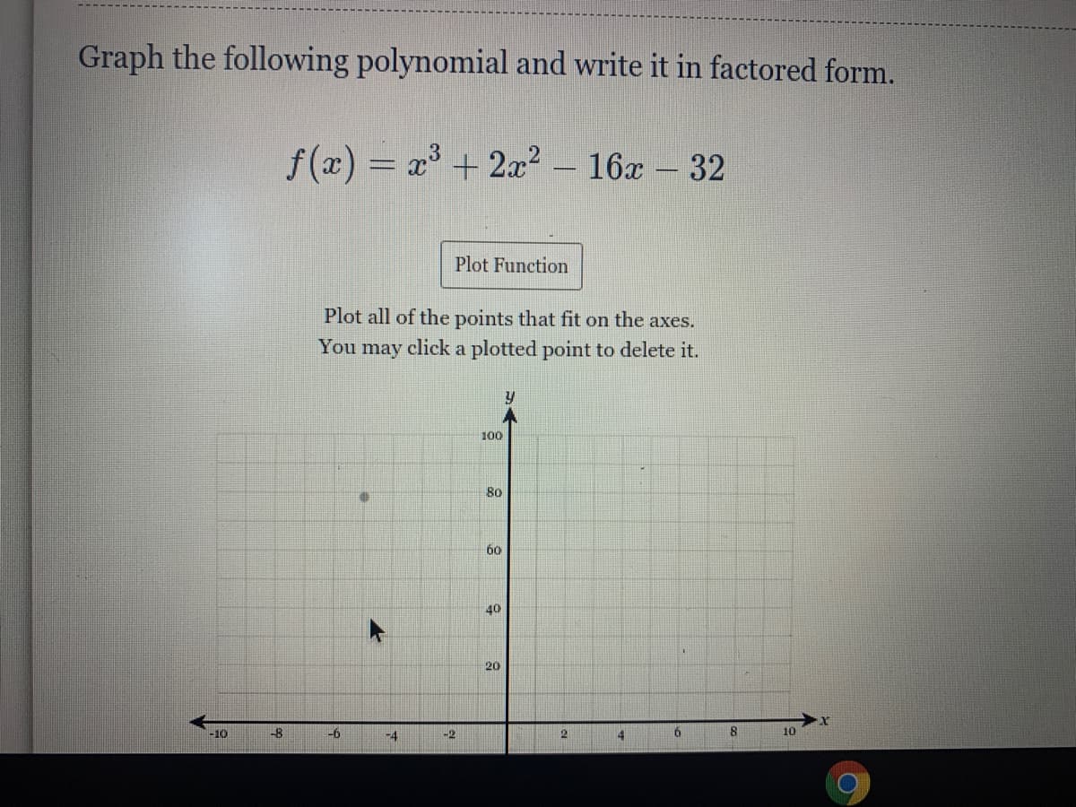 Graph the following polynomial and write it in factored form.
f(x) = x+ 2x? – 16x - 32
Plot Function
Plot all of the points that fit on the axes.
You may click a plotted point to delete it.
100
80
60
40
20
-10
-6
-4
-2
21
10
