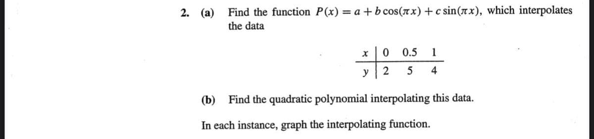 2. (a) Find the function P(x) = a +b cos(xx) +c sin(rx), which interpolates
the data
0.5
1
y
4
(b) Find the quadratic polynomial interpolating this data.
In each instance, graph the interpolating function.
