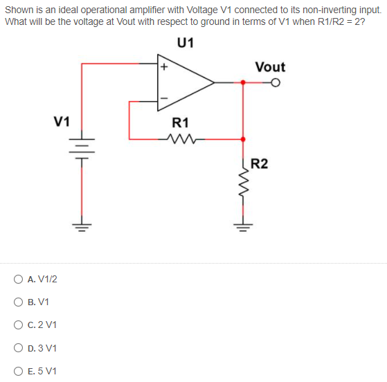 Shown is an ideal operational amplifier with Voltage V1 connected to its non-inverting input.
What will be the voltage at Vout with respect to ground in terms of V1 when R1/R2 = 2?
U1
Vout
V1
R1
R2
O A. V1/2
О В. V1
O C. 2 V1
O D. 3 V1
O E. 5 V1
