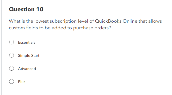 Question 10
What is the lowest subscription level of QuickBooks Online that allows
custom fields to be added to purchase orders?
Essentials
Simple Start
Advanced
O Plus