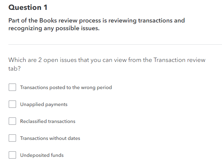 Question 1
Part of the Books review process is reviewing transactions and
recognizing any possible issues.
Which are 2 open issues that you can view from the Transaction review
tab?
Transactions posted to the wrong period
Unapplied payments
Reclassified transactions
Transactions without dates
Undeposited funds
