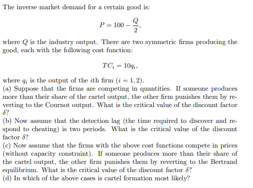 The inverse market demand for a certain good is:
Q
P = 100
2'
where is the industry output. There are two symmetric firms producing the
good, each with the following cost function:
TC; = 10qi,
where q; is the output of the ith firm (i = 1,2).
(a) Suppose that the firms are competing in quantities. If someone produces
more than their share of the cartel output, the other firm punishes them by re-
verting to the Cournot output. What is the critical value of the discount factor
8?
(b) Now assume that the detection lag (the time required to discover and re-
spond to cheating) is two periods. What is the critical value of the discount
factor 8?
(c) Now assume that the firms with the above cost functions compete in prices
(without capacity constraint). If someone produces more than their share of
the cartel output, the other firm punishes them by reverting to the Bertrand
equilibrium. What is the critical value of the discount factor 8?
(d) In which of the above cases is cartel formation most likely?