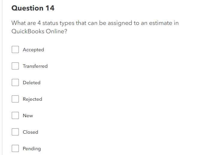 Question 14
What are 4 status types that can be assigned to an estimate in
QuickBooks Online?
Accepted
Transferred
Deleted
Rejected
New
Closed
Pending