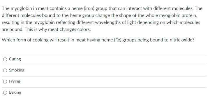 The myoglobin in meat contains a heme (iron) group that can interact with different molecules. The
different molecules bound to the heme group change the shape of the whole myoglobin protein,
resulting in the myoglobin reflecting different wavelengths of light depending on which molecules
are bound. This is why meat changes colors.
Which form of cooking will result in meat having heme (Fe) groups being bound to nitric oxide?
Curing
Smoking
O Frying
Baking