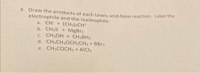4. Draw the products of each Lewis acid-base reaction. Label the
electrophile and the nucleophile:
a. CN + (CH3)2CH*
b. CH3S + MgBr2
C. CH3OH + CH3BH2
d. CH3CH₂OCH₂CH3 + BBr³
e. CH3COCH3 + AICI3