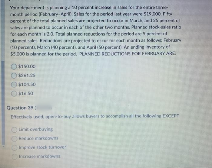 Your department is planning a 10 percent increase in sales for the entire three-
month period (February-April). Sales for the period last year were $19,000. Fifty
percent of the total planned sales are projected to occur in March, and 25 percent of
sales are planned to occur in each of the other two months. Planned stock-sales ratio
for each month is 2.0. Total planned reductions for the period are 5 percent of
planned sales. Reductions are projected to occur for each month as follows: February
(10 percent), March (40 percent), and April (50 percent). An ending inventory of
$5,000 is planned for the period. PLANNED REDUCTIONS FOR FEBRUARY ARE:
$150.00
$261.25
O$104.50
$16.50
Question 39 (
Effectively used, open-to-buy allows buyers to accomplish all the following EXCEPT
Limit overbuying
Reduce markdowns
Improve stock turnover
Increase markdowns
