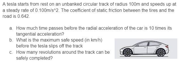 A tesla starts from rest on an unbanked circular track of radius 100m and speeds up at
a steady rate of 0.100m/s^2. The coefficient of static friction between the tires and the
road is 0.642.
a. How much time passes before the radial acceleration of the car is 10 times its
tangential acceleration?
b. What is the maximum safe speed (in km/h)
before the tesla slips off the track
c. How many revolutions around the track can be
safely completed?