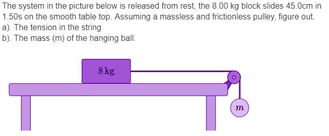 The system in the picture below is released from rest, the 8.00 kg block slides 45.0cm in
1.50s on the smooth table top. Assuming a massless and frictionless pulley, figure out.
a). The tension in the string
b). The mass (m) of the hanging ball.
8 kg
m