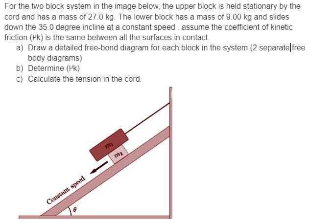 For the two block system in the image below, the upper block is held stationary by the
cord and has a mass of 27.0 kg. The lower block has a mass of 9.00 kg and slides
down the 35.0 degree incline at a constant speed. assume the coefficient of kinetic
friction (PK) is the same between all the surfaces in contact.
a) Draw a detailed free-bond diagram for each block in the system (2 separate free
body diagrams)
b) Determine (PK)
c) Calculate the tension in the cord.
Constant speed
mi
m2