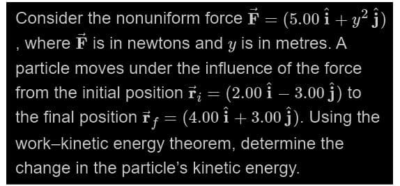Consider the nonuniform force F = (5.00 î+ y² ĵ)
where F is in newtons and y is in metres. A
particle moves under the influence of the force
from the initial position ; = (2.00 - 3.00 ĵ) to
Î
the final position Iƒ = (4.00 î + 3.00 ĝĵ). Using the
work-kinetic energy theorem, determine the
change in the particle's kinetic energy.