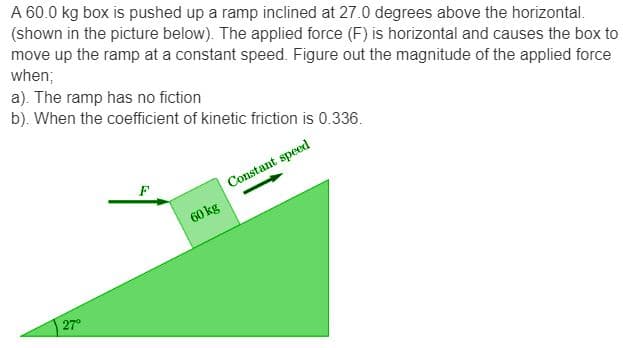 A 60.0 kg box is pushed up a ramp inclined at 27.0 degrees above the horizontal.
(shown in the picture below). The applied force (F) is horizontal and causes the box to
move up the ramp at a constant speed. Figure out the magnitude of the applied force
when;
a). The ramp has no fiction
b). When the coefficient of kinetic friction is 0.336.
Constant speed
27°
F
60 kg