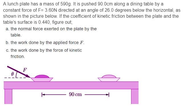 A lunch plate has a mass of 590g. It is pushed 90.0cm along a dining table by a
constant force of F= 3.60N directed at an angle of 26.0 degrees below the horizontal, as
shown in the picture below. If the coefficient of kinetic friction between the plate and the
table's surface is 0.440, figure out;
a. the normal force exerted on the plate by the
table.
b. the work done by the applied force F.
c. the work done by the force of kinetic
friction.
F
90 cm