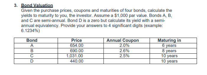 3. Bond Valuation
Given the purchase prices, coupons and maturities of four bonds, calculate the
yields to maturity to you, the investor. Assume a $1,000 par value. Bonds A, B,
and C are semi-annual. Bond D is a zero but calculate its yield with a semi-
annual equivalency. Provide your answers to 4 significant digits (example:
6.1234%)
Bond
A
Price
654.00
Annual Coupon
2.0%
2.6%
2.5%
Maturing in
6 уears
8 years
10 years
10 years
690.00
1,031.00
440.00
