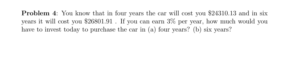 Problem 4: You know that in four years the car will cost you $24310.13 and in six
years it will cost you $26801.91 . If you can earn 3% per year, how much would you
have to invest today to purchase the car in (a) four years? (b) six years?
