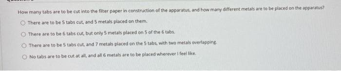 How many tabs are to be cut into the filter paper in construction of the apparatus, and how many different metals are to be placed on the apparatus?
O There are to be 5 tabs cut, and S metals placed on them.
There are to be 6 tabs cut, but only 5 metals placed on 5 of the 6 tabs.
There are to be 5 tabs cut, and 7 metals placed on the S tabs, with two metals overlapping
O No tabs are to be cut at all, and all 6 metals are to be placed wherever I feel like.
