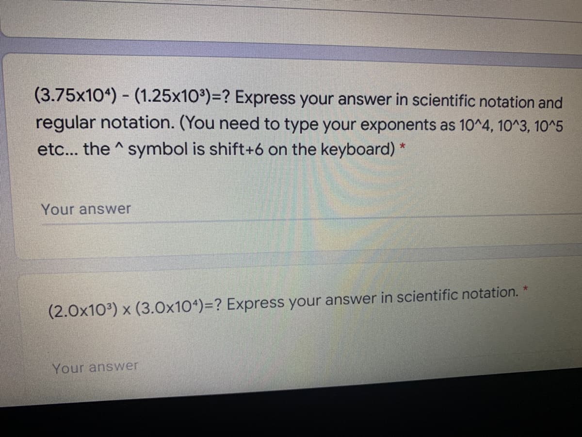 (3.75x104) - (1.25x103)=? Express your answer in scientific notation and
regular notation. (You need to type your exponents as 10^4, 10^3, 10^5
etc... the ^symbol is shift+6 on the keyboard) *
Your answer
(2.0x103) x (3.0x104)=? Express your answer in scientific notation.
Your answer

