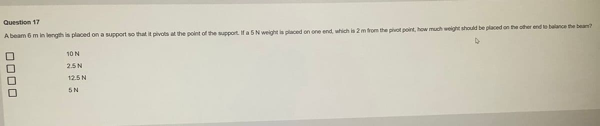 Question 17
A beam 6 m in length is placed on a support so that it pivots at the point of the support. If a 5 N weight is placed on one end, which is 2 m from the pivot point, how much weight should be placed on the other end to balance the beam?
10 N
2.5 N
12.5 N
5 N