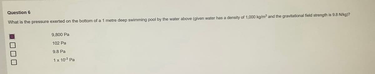 Question 6
What is the pressure exerted on the bottom of a 1 metre deep swimming pool by the water above (given water has a density of 1,000 kg/m³ and the gravitational field strength is 9.8 N/kg)?
9,800 Pa
102 Pa
9.8 Pa
1 x 10-³ Pa