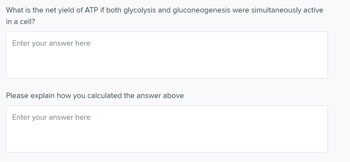 What is the net yield of ATP if both glycolysis and gluconeogenesis were simultaneously active
in a cell?
Enter your answer here
Please explain how you calculated the answer above
Enter your answer here
