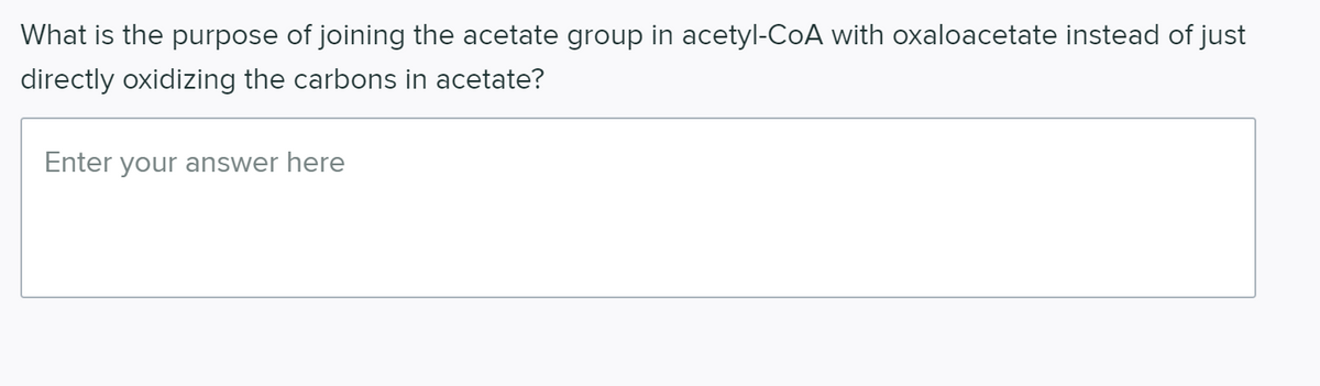 What is the purpose of joining the acetate group in acetyl-CoA with oxaloacetate instead of just
directly oxidizing the carbons in acetate?
Enter your answer here
