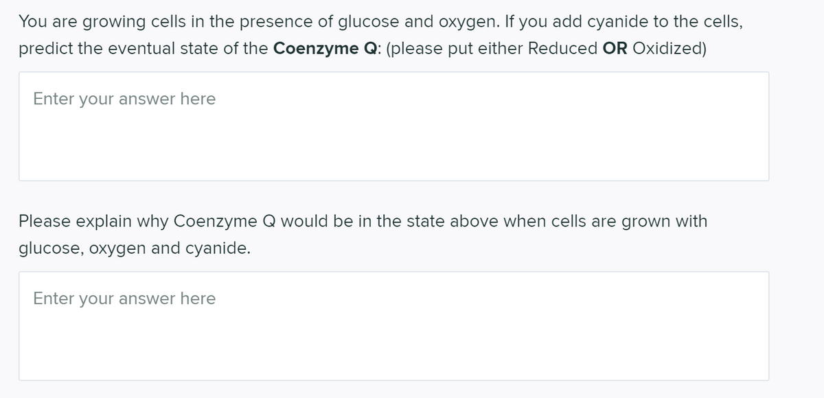 You are growing cells in the presence of glucose and oxygen. If you add cyanide to the cells,
predict the eventual state of the Coenzyme Q: (please put either Reduced OR Oxidized)
Enter your answer here
Please explain why Coenzyme Q would be in the state above when cells are grown with
glucose, oxygen and cyanide.
Enter your answer here
