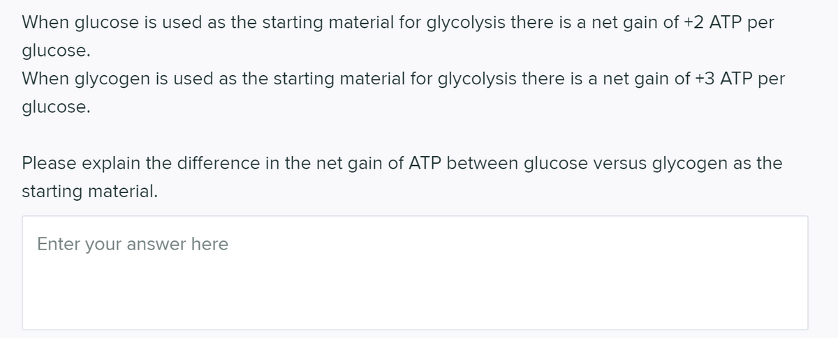 When glucose is used as the starting material for glycolysis there is a net gain of +2 ATP per
glucose.
When glycogen is used as the starting material for glycolysis there is a net gain of +3 ATP per
glucose.
Please explain the difference in the net gain of ATP between glucose versus glycogen as the
starting material.
Enter your answer here
