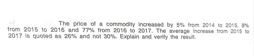 The price of a commodity increased by 5% from 2014 to 2015, 8%
from 2015 to 2016 and 77% from 2016 to 2017. The average increase from 2015 to
2017 is quoted as 26% and not 30%. Explain and verify the result.
