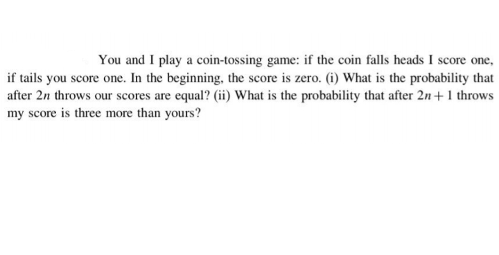 You and I play a coin-tossing game: if the coin falls heads I score one,
if tails you score one. In the beginning, the score is zero. (i) What is the probability that
after 2n throws our scores are equal? (ii) What is the probability that after 2n+1 throws
my score is three more than yours?
