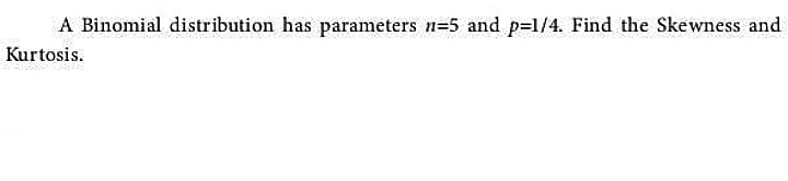 A Binomial distribution has parameters n=5 and p=1/4. Find the Skewness and
Kurtosis.
