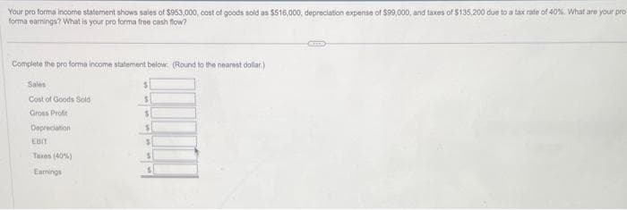 Your pro forma income statement shows sales of $953,000, cost of goods sold as $516,000, depreciation expense of $99,000, and taxes of $135,200 due to a tax rate of 40%. What are your pro
forma earnings? What is your pro forma free cash flow?
Complete the pro forma income statement below: (Round to the nearest dollar)
Sales
Cost of Goods Sold
Gross Profit
Depreciation
EBIT
Taxes (40%)
Earnings
$
S
$
S